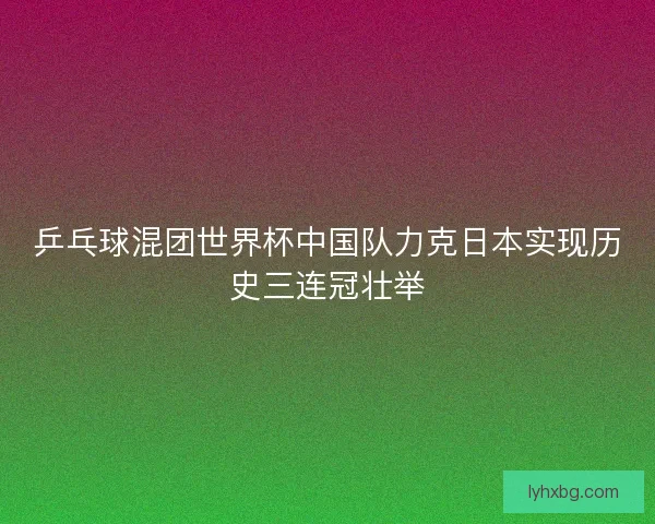 乒乓球混团世界杯中国队力克日本实现历史三连冠壮举 乒乓球混团世界杯中国队力克日本实现历史三连冠壮举