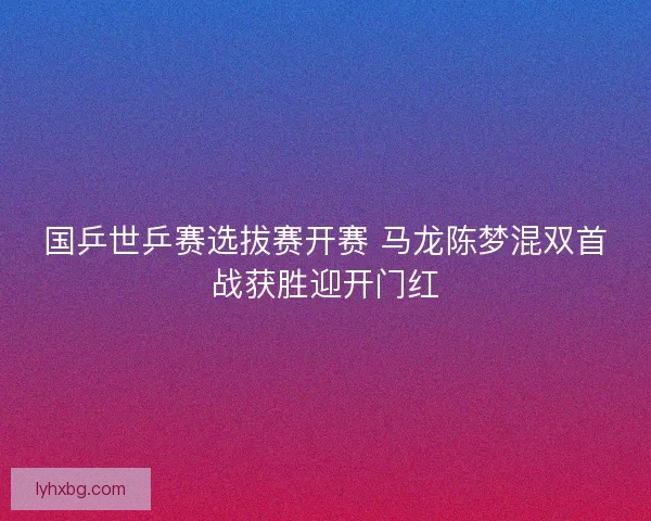 国乒世乒赛选拔赛开赛 马龙陈梦混双首战获胜迎开门红