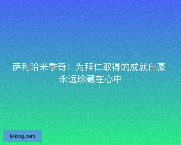 萨利哈米季奇:为拜仁取得的成就自豪 永远珍藏在心中 萨利哈米季奇:为拜仁取得的成就自豪 永远珍藏在心中
