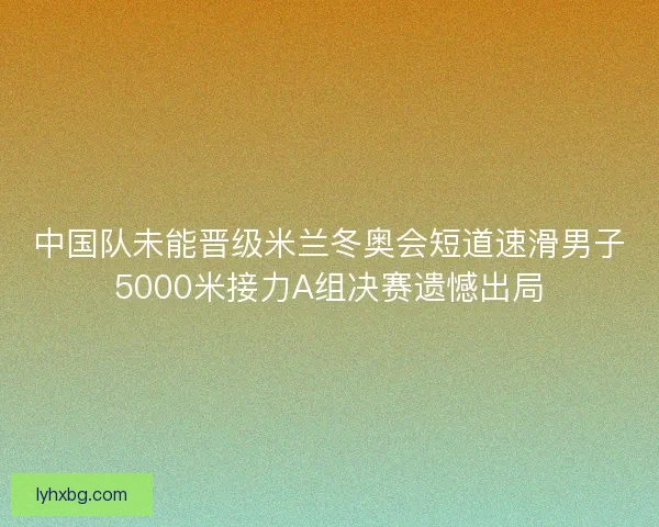 中国队未能晋级米兰冬奥会短道速滑男子5000米接力A组决赛遗憾出局