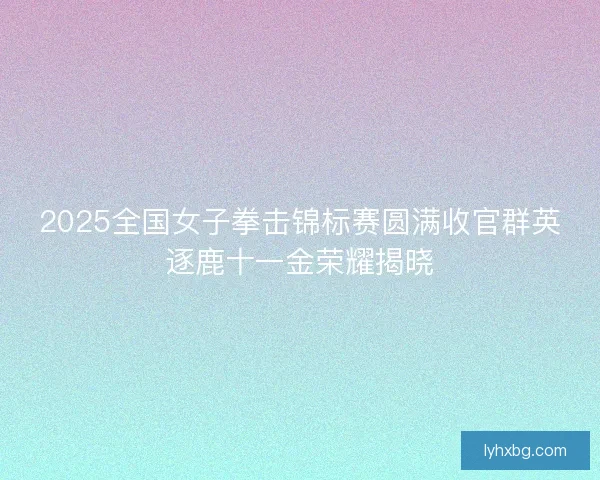 2025全国女子拳击锦标赛圆满收官群英逐鹿十一金荣耀揭晓 2025全国女子拳击锦标赛圆满收官群英逐鹿十一金荣耀揭晓