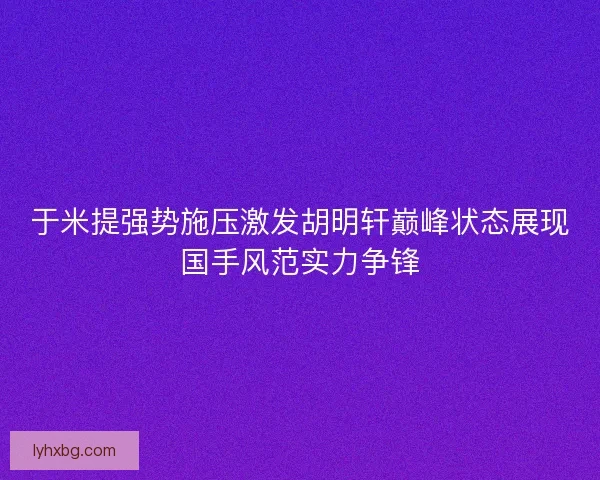 于米提强势施压激发胡明轩巅峰状态展现国手风范实力争锋 于米提强势施压激发胡明轩巅峰状态展现国手风范实力争锋