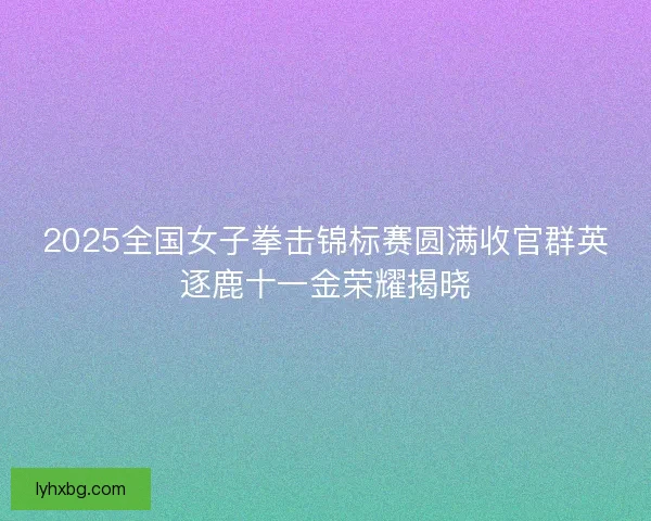 2025全国女子拳击锦标赛圆满收官群英逐鹿十一金荣耀揭晓 2025全国女子拳击锦标赛圆满收官群英逐鹿十一金荣耀揭晓