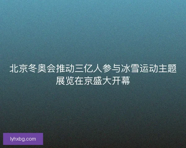 北京冬奥会推动三亿人参与冰雪运动主题展览在京盛大开幕 北京冬奥会推动三亿人参与冰雪运动主题展览在京盛大开幕