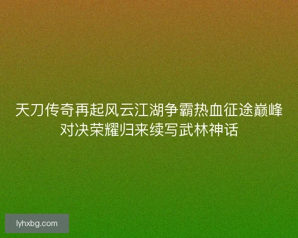 天刀传奇再起风云江湖争霸热血征途巅峰对决荣耀归来续写武林神话 天刀传奇再起风云江湖争霸热血征途巅峰对决荣耀归来续写武林神话