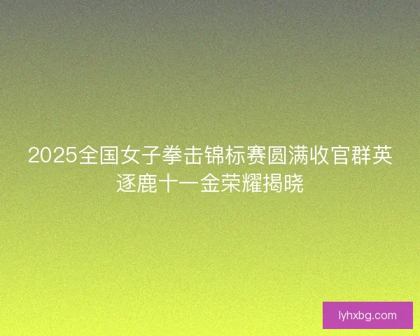 2025全国女子拳击锦标赛圆满收官群英逐鹿十一金荣耀揭晓 2025全国女子拳击锦标赛圆满收官群英逐鹿十一金荣耀揭晓