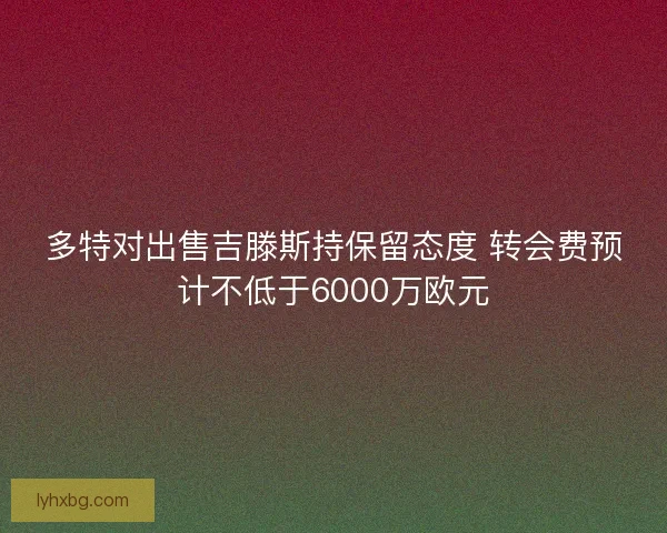 多特对出售吉滕斯持保留态度 转会费预计不低于6000万欧元 多特对出售吉滕斯持保留态度 转会费预计不低于6000万欧元