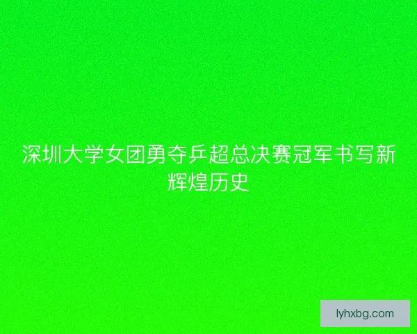 深圳大学女团勇夺乒超总决赛冠军书写新辉煌历史 深圳大学女团勇夺乒超总决赛冠军书写新辉煌历史