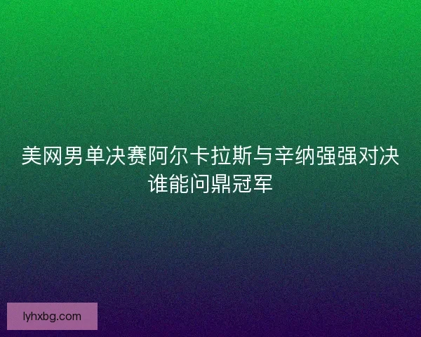 美网男单决赛阿尔卡拉斯与辛纳强强对决谁能问鼎冠军 美网男单决赛阿尔卡拉斯与辛纳强强对决谁能问鼎冠军