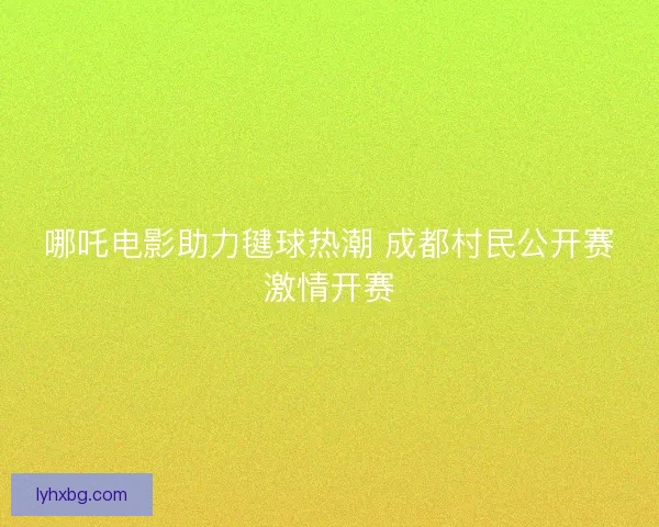 哪吒电影助力毽球热潮 成都村民公开赛激情开赛