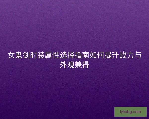 女鬼剑时装属性选择指南如何提升战力与外观兼得 女鬼剑时装属性选择指南如何提升战力与外观兼得