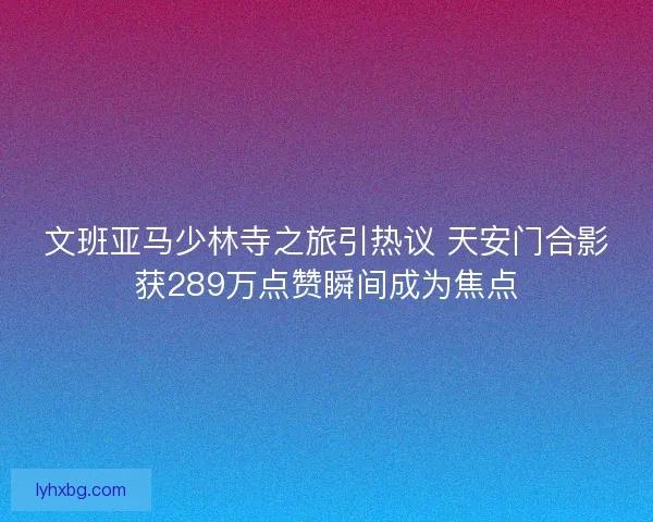 文班亚马少林寺之旅引热议 天安门合影获289万点赞瞬间成为焦点 文班亚马少林寺之旅引热议 天安门合影获289万点赞瞬间成为焦点
