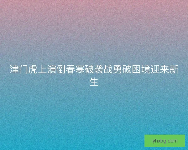 津门虎上演倒春寒破袭战勇破困境迎来新生 津门虎上演倒春寒破袭战勇破困境迎来新生